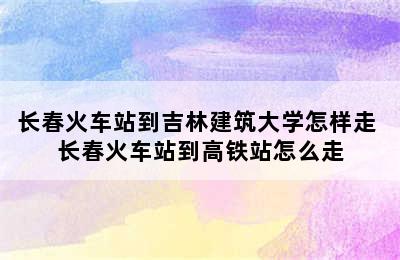 长春火车站到吉林建筑大学怎样走 长春火车站到高铁站怎么走